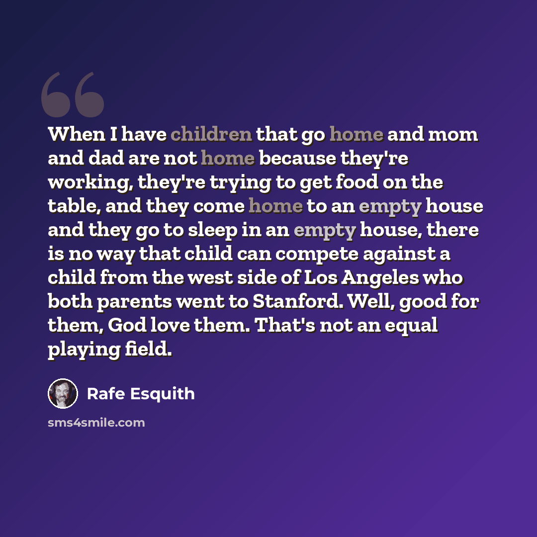 “When I have children that go home and mom and dad are not home because they're working, they're trying to get food on the table, and they come home to an empty house and they go to sleep in an empty house, there is no way that child can compete against a child from the west side of Los Angeles who…” quote by Rafe Esquith