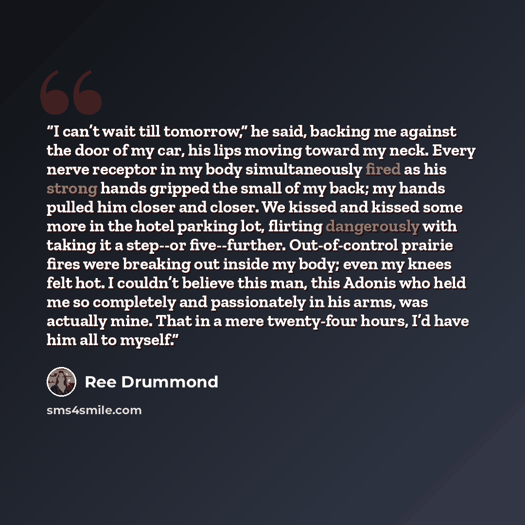 “I can’t wait till tomorrow,” he said, backing me against the door of my car, his lips moving toward my neck. Every nerve receptor in my body simultaneously fired as his strong hands gripped the small of my back; my hands pulled him closer and closer. We kissed and kissed some more in the hotel…” quote by Ree Drummond