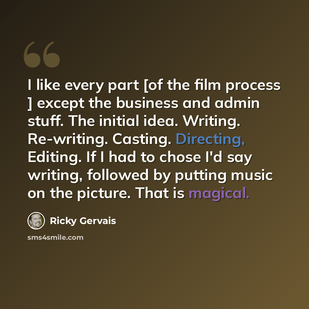 “I like every part [of the film process ] except the business and admin stuff. The initial idea. Writing. Re-writing. Casting. Directing, Editing. If I had to chose I'd say writing, followed by putting music on the picture. That is magical.” quote by Ricky Gervais