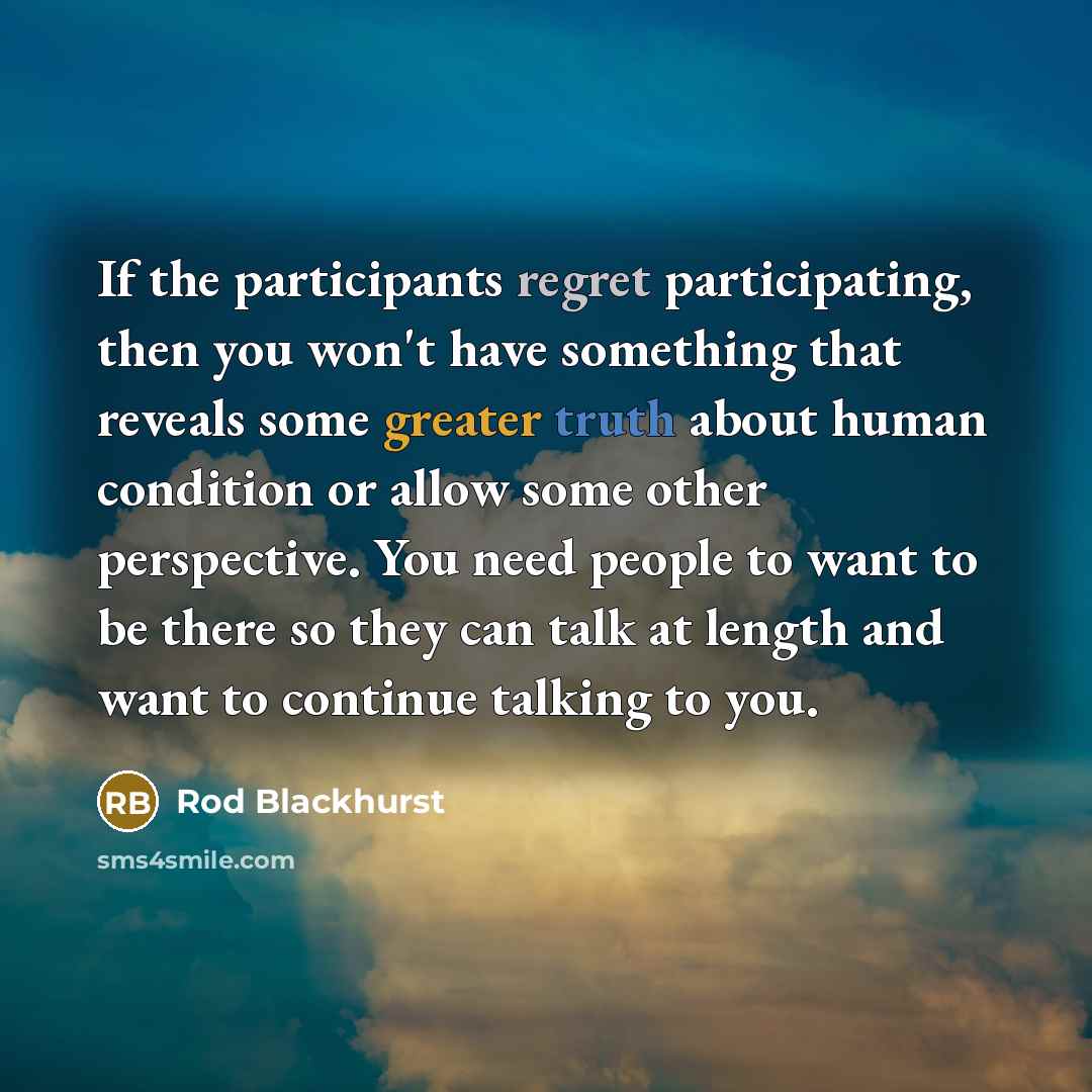 “If the participants regret participating, then you won't have something that reveals some greater truth about human condition or allow some other perspective. You need people to want to be there so they can talk at length and want to continue talking to you.” quote by Rod Blackhurst