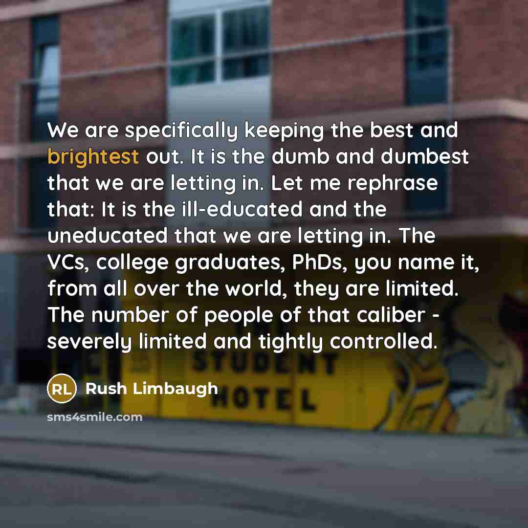 “We are specifically keeping the best and brightest out. It is the dumb and dumbest that we are letting in. Let me rephrase that: It is the ill-educated and the uneducated that we are letting in. The VCs, college graduates, PhDs, you name it, from all over the world, they are limited. The number of…” quote by Rush Limbaugh