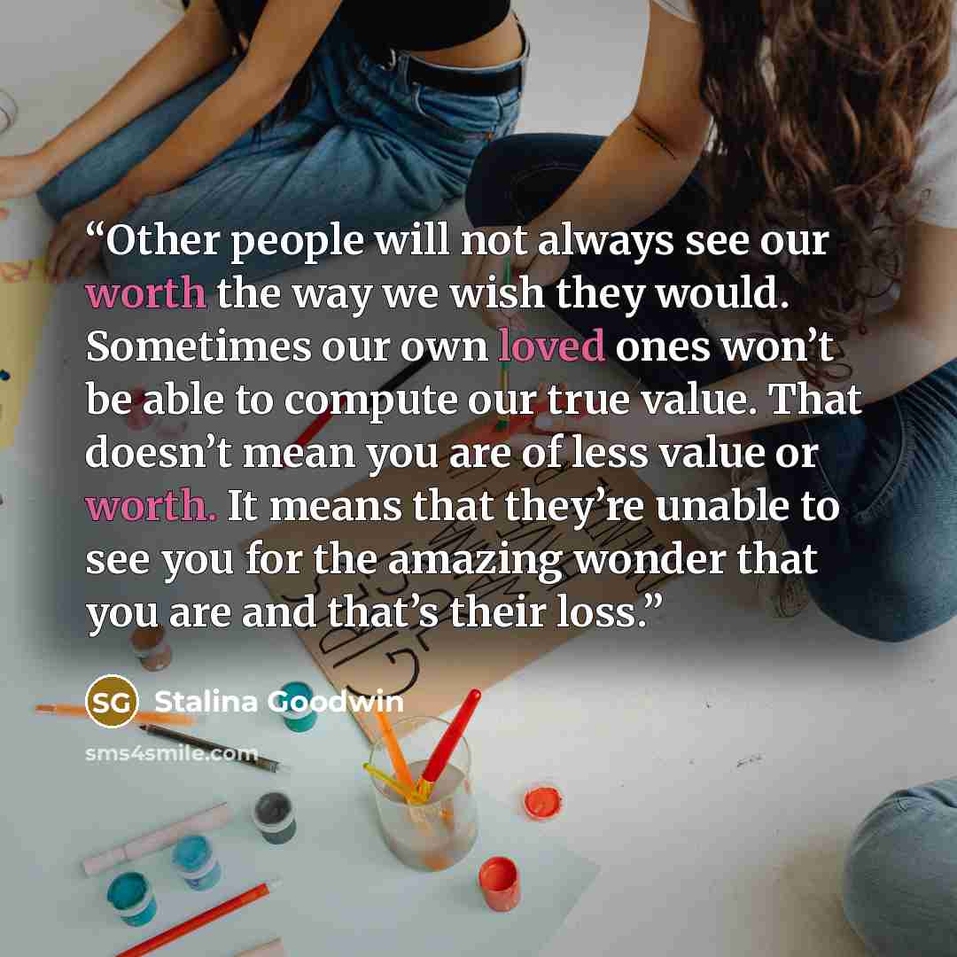“Other people will not always see our worth the way we wish they would. Sometimes our own loved ones won’t be able to compute our true value. That doesn’t mean you are of less value or worth. It means that they’re unable to see you for the amazing wonder that you are and that’s their loss.” quote by Stalina Goodwin