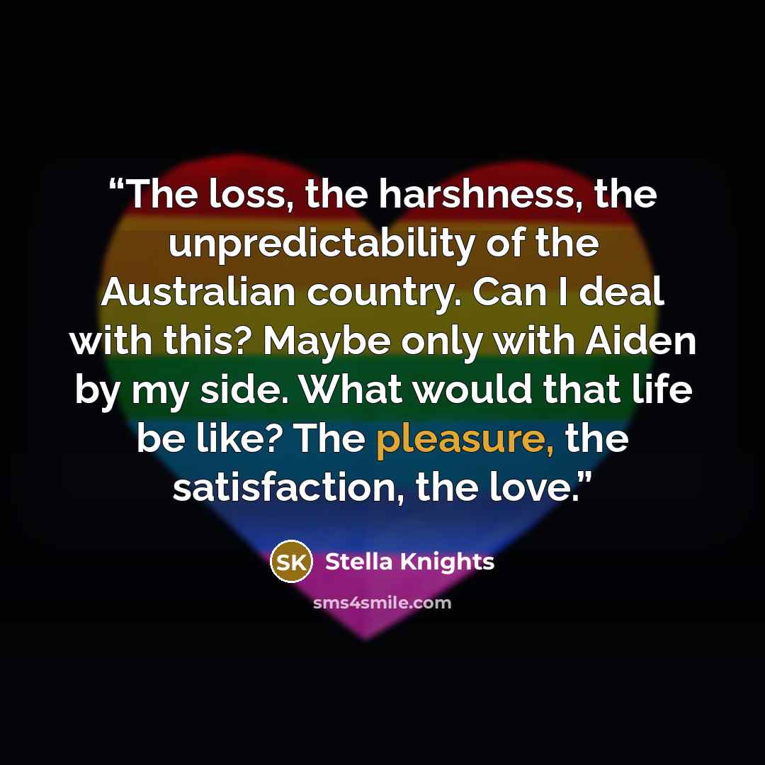 “The loss, the harshness, the unpredictability of the Australian country. Can I deal with this? Maybe only with Aiden by my side. What would that life be like? The pleasure, the satisfaction, the love.” quote by Stella Knights