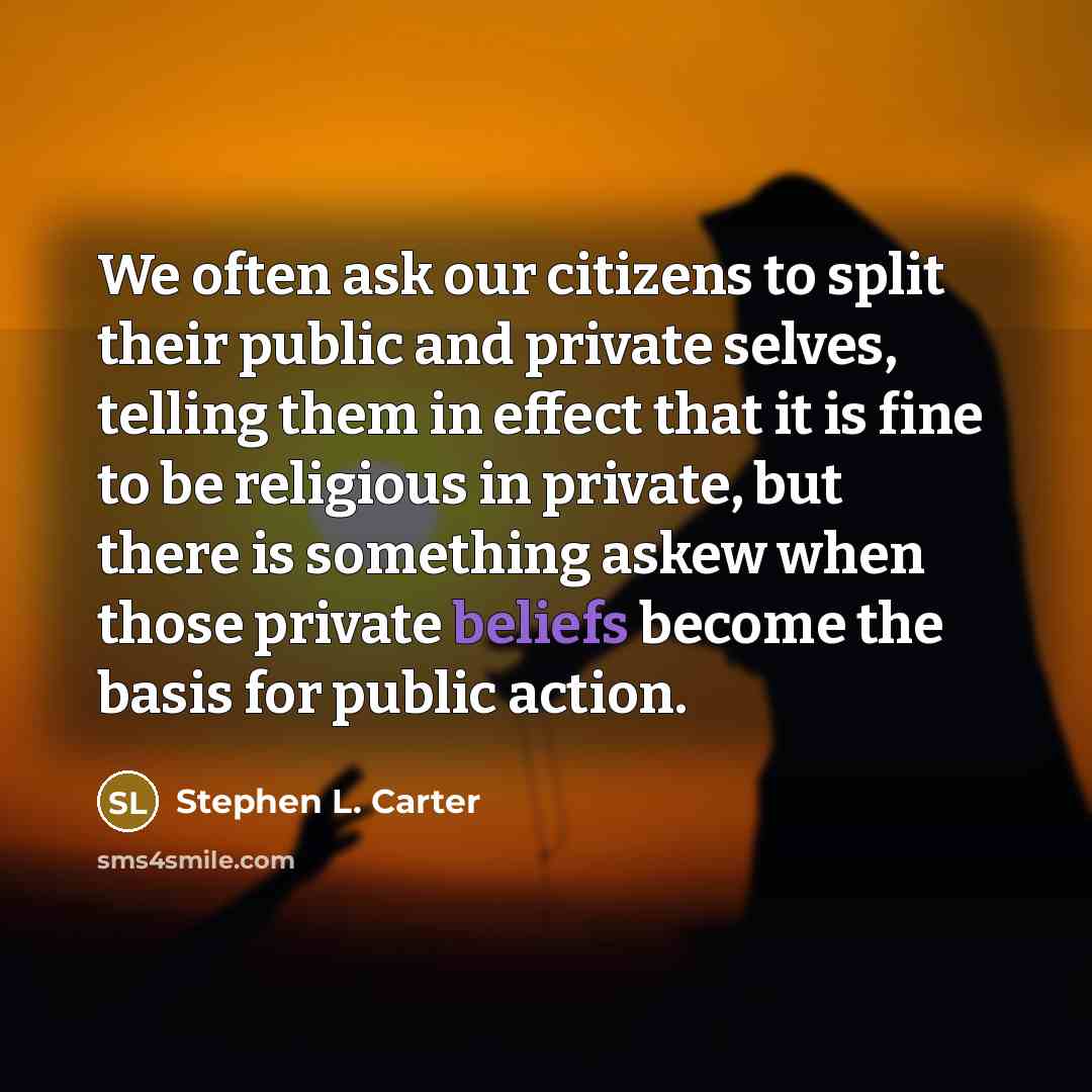 “We often ask our citizens to split their public and private selves, telling them in effect that it is fine to be religious in private, but there is something askew when those private beliefs become the basis for public action.” quote by Stephen L. Carter