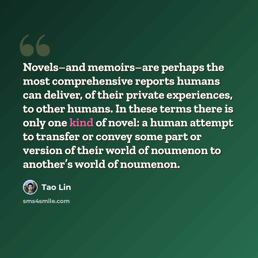 “Novels–and memoirs–are perhaps the most comprehensive reports humans can deliver, of their private experiences, to other humans. In these terms there is only one kind of novel: a human attempt to transfer or convey some part or version of their world of noumenon to another’s world of noumenon.” quote by Tao Lin