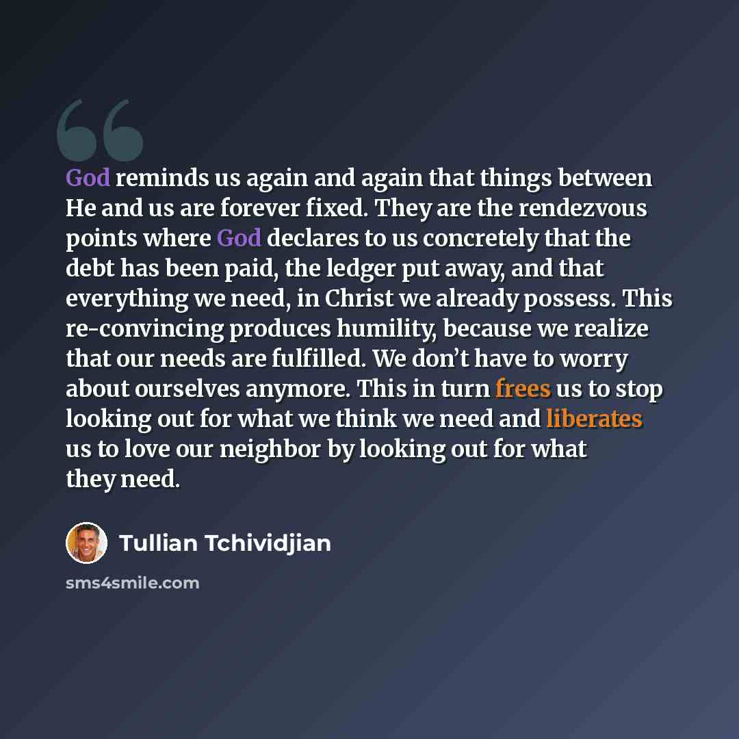 “God reminds us again and again that things between He and us are forever fixed. They are the rendezvous points where God declares to us concretely that the debt has been paid, the ledger put away, and that everything we need, in Christ we already possess. This re-convincing produces humility…” quote by Tullian Tchividjian