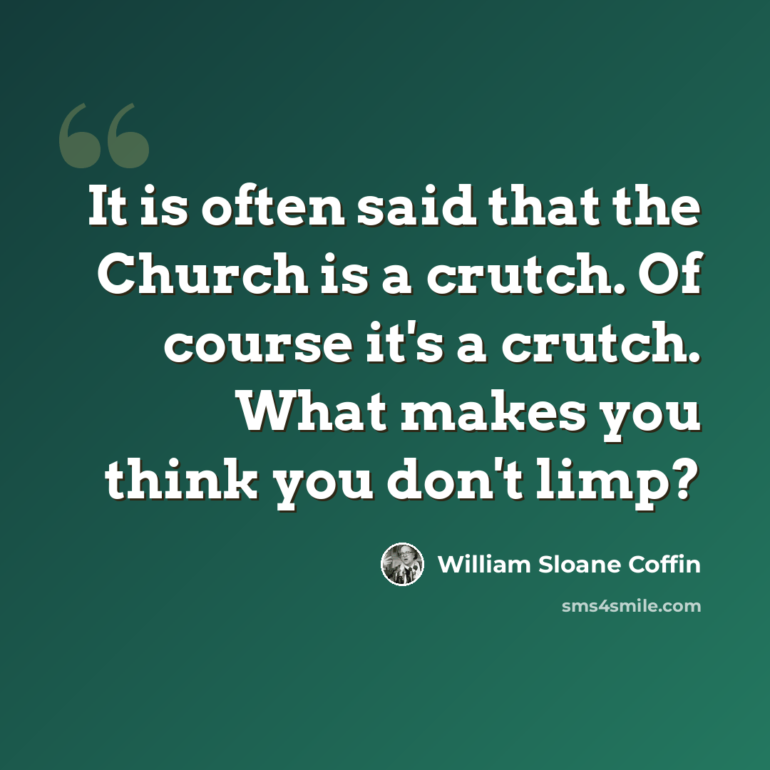 “It is often said that the Church is a crutch. Of course it's a crutch. What makes you think you don't limp?” quote by William Sloane Coffin