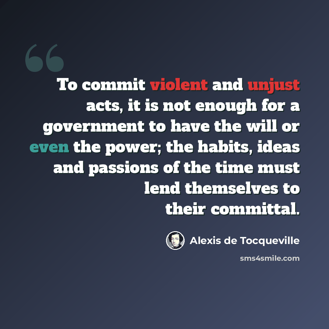 “To commit violent and unjust acts, it is not enough for a government to have the will or even the power; the habits, ideas and passions of the time must lend themselves to their committal.” quote by Alexis de Tocqueville