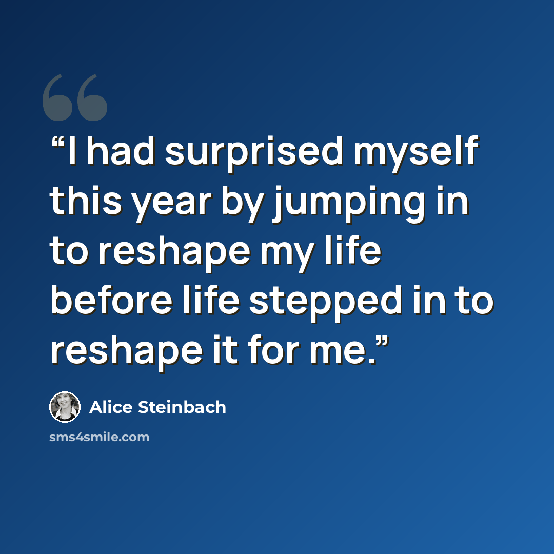 “I had surprised myself this year by jumping in to reshape my life before life stepped in to reshape it for me.” quote by Alice Steinbach