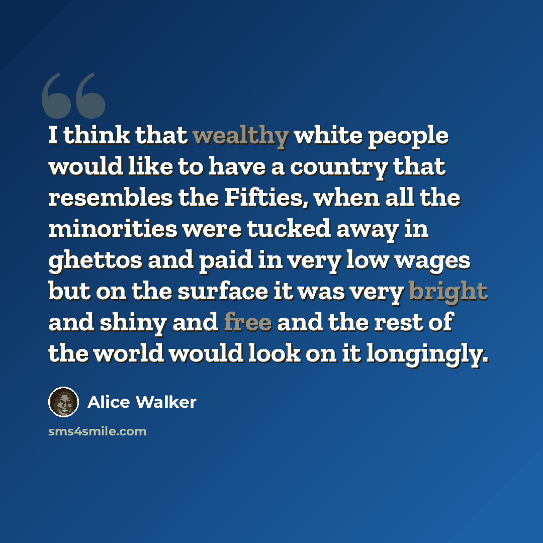 “I think that wealthy white people would like to have a country that resembles the Fifties, when all the minorities were tucked away in ghettos and paid in very low wages but on the surface it was very bright and shiny and free and the rest of the world would look on it longingly.” quote by Alice Walker