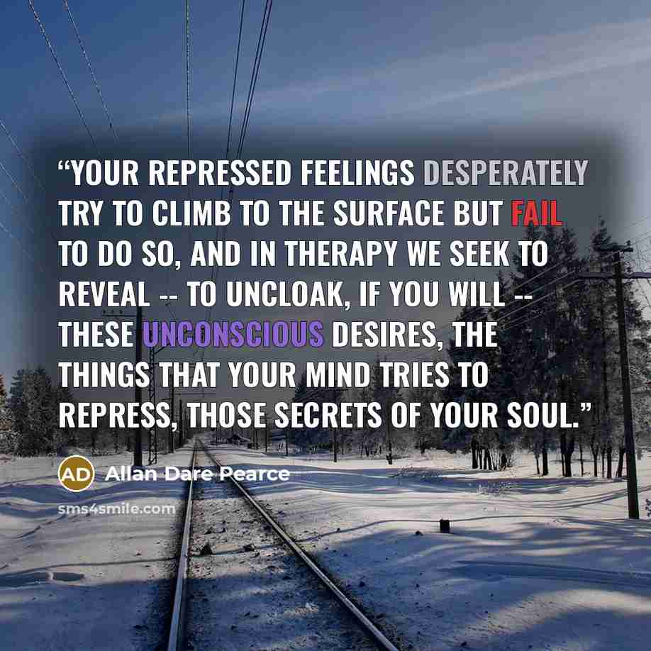 “Your repressed feelings desperately try to climb to the surface but fail to do so, and in therapy we seek to reveal -- to uncloak, if you will -- these unconscious desires, the things that your mind tries to repress, those secrets of your soul.” quote by Allan Dare Pearce