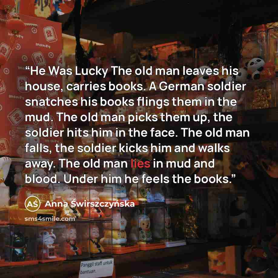 “He Was Lucky The old man leaves his house, carries books. A German soldier snatches his books flings them in the mud. The old man picks them up, the soldier hits him in the face. The old man falls, the soldier kicks him and walks away. The old man lies in mud and blood. Under him he feels the books.” quote by Anna Świrszczyńska