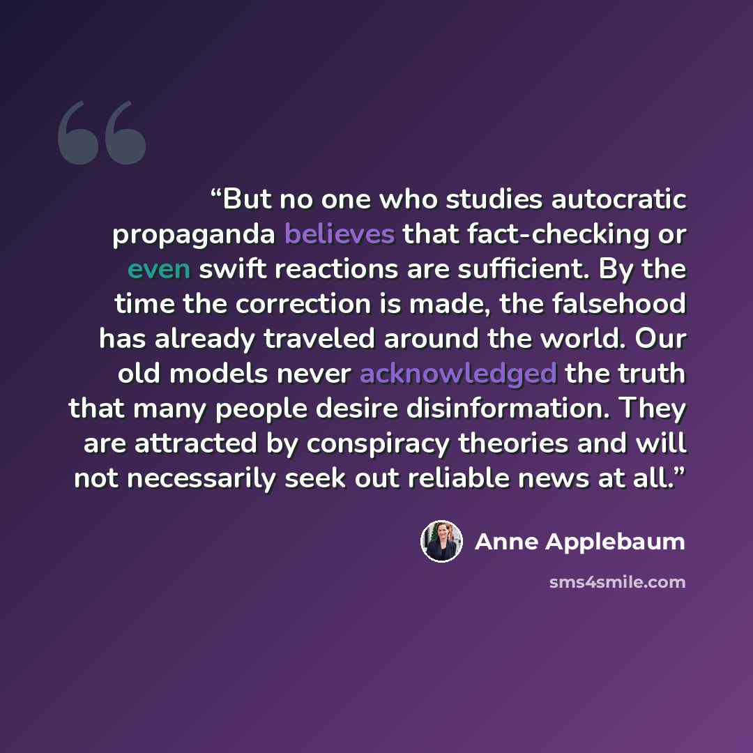 “But no one who studies autocratic propaganda believes that fact-checking or even swift reactions are sufficient. By the time the correction is made, the falsehood has already traveled around the world. Our old models never acknowledged the truth that many people desire disinformation. They are…” quote by Anne Applebaum
