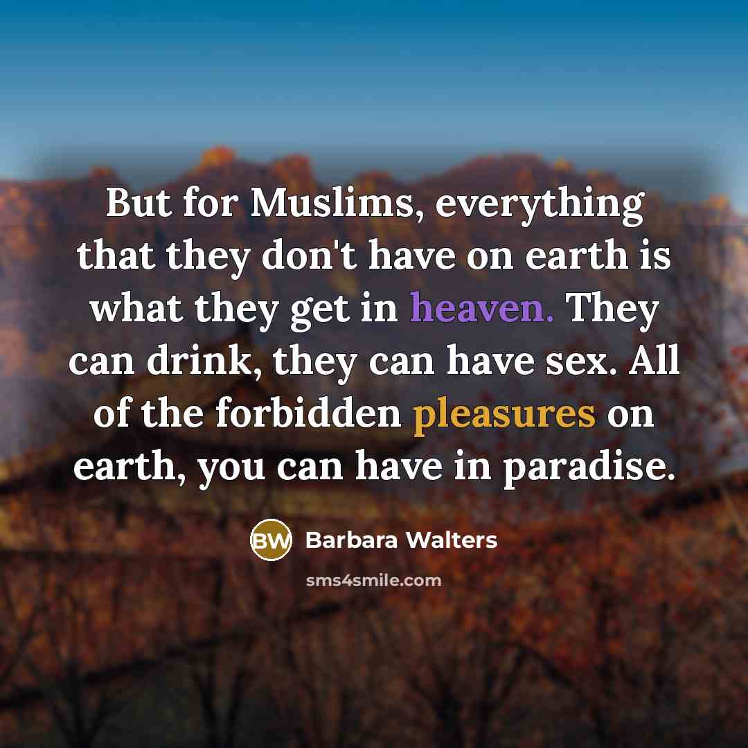 “But for Muslims, everything that they don't have on earth is what they get in heaven. They can drink, they can have sex. All of the forbidden pleasures on earth, you can have in paradise.” quote by Barbara Walters