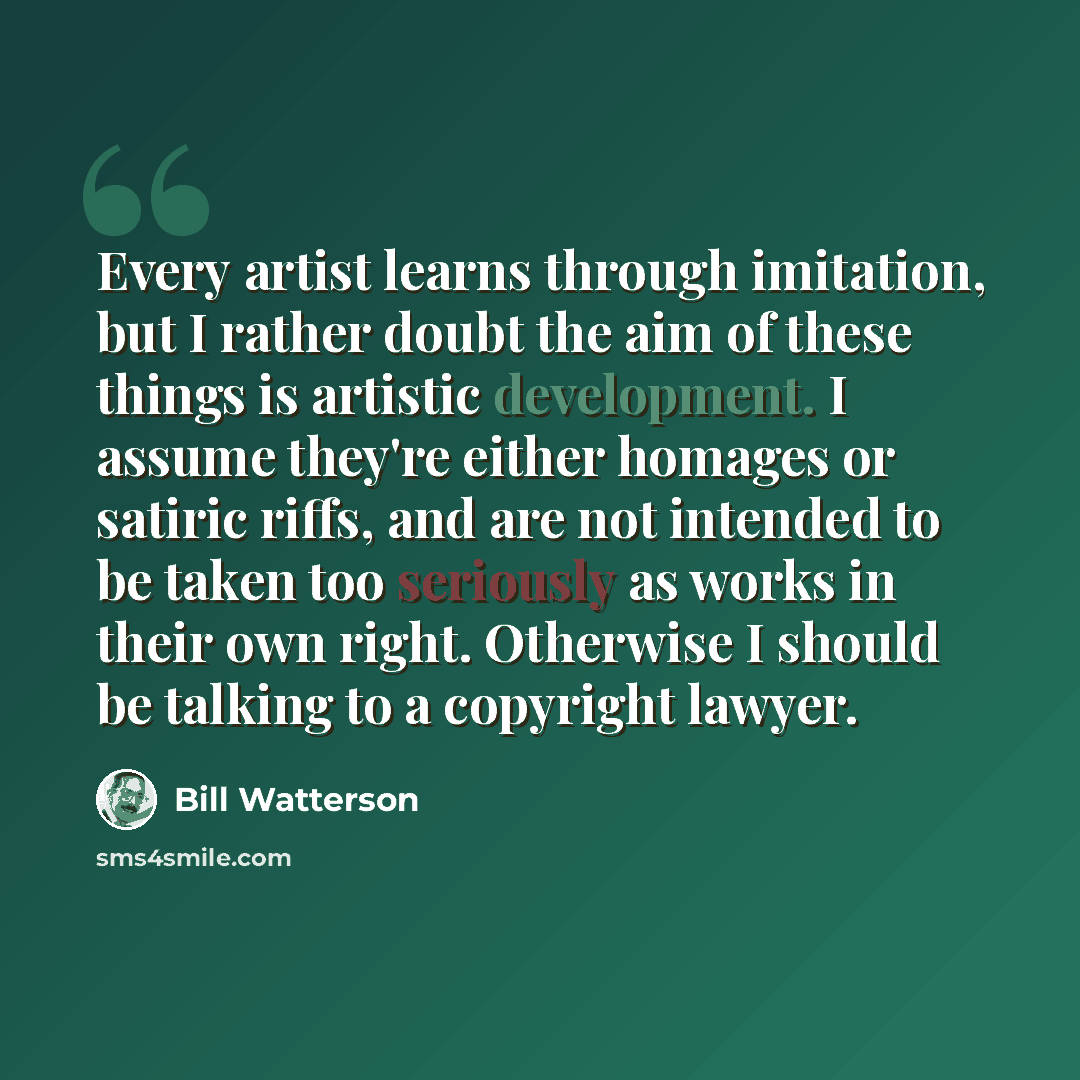 “Every artist learns through imitation, but I rather doubt the aim of these things is artistic development. I assume they're either homages or satiric riffs, and are not intended to be taken too seriously as works in their own right. Otherwise I should be talking to a copyright lawyer.” quote by Bill Watterson