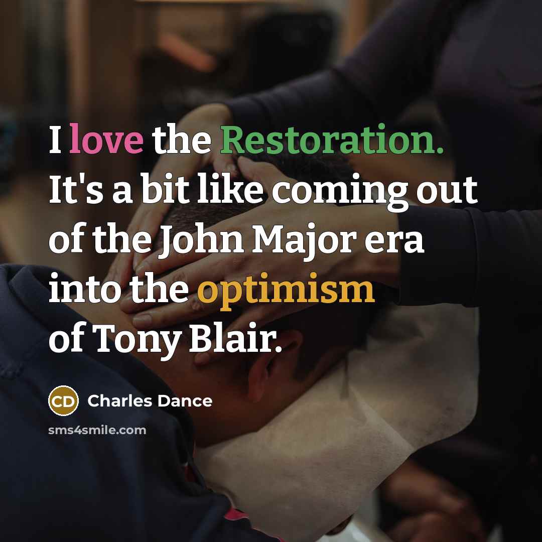 “I love the Restoration. It's a bit like coming out of the John Major era into the optimism of Tony Blair.” quote by Charles Dance