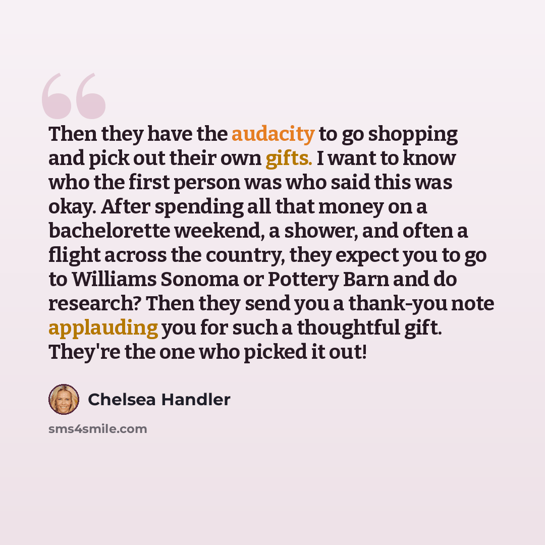 “Then they have the audacity to go shopping and pick out their own gifts. I want to know who the first person was who said this was okay. After spending all that money on a bachelorette weekend, a shower, and often a flight across the country, they expect you to go to Williams Sonoma or Pottery…” quote by Chelsea Handler