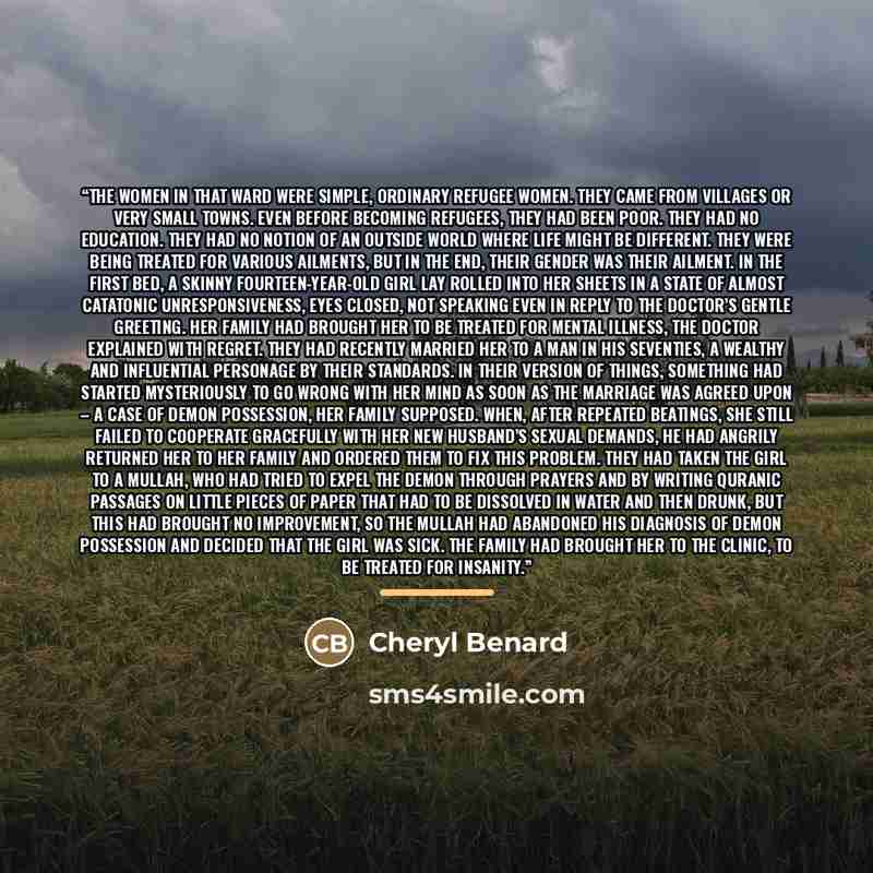 “The women in that ward were simple, ordinary refugee women. They came from villages or very small towns. Even before becoming refugees, they had been poor. They had no education. They had no notion of an outside world where life might be different. They were being treated for various ailments, but…” quote by Cheryl Benard