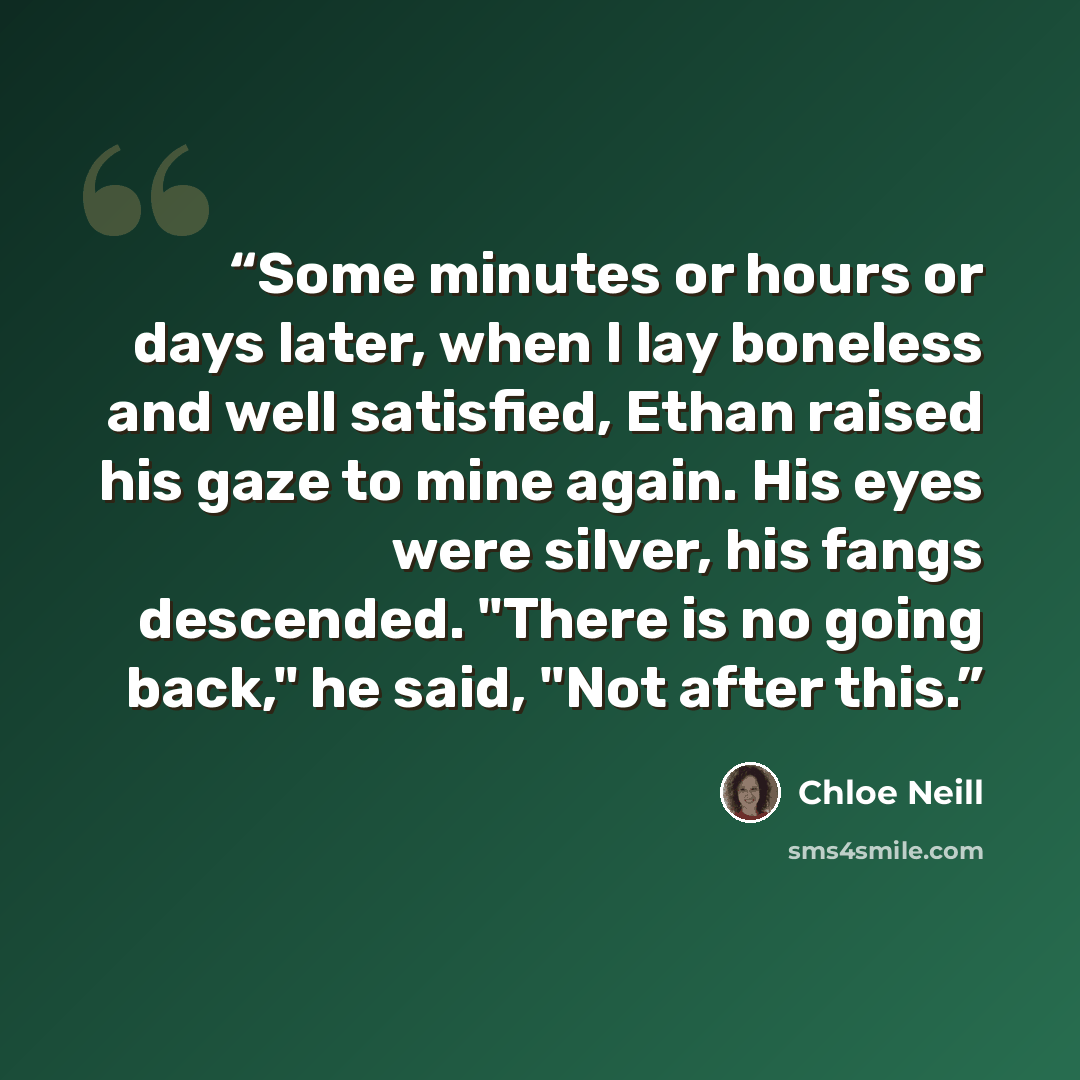 “Some minutes or hours or days later, when I lay boneless and well satisfied, Ethan raised his gaze to mine again. His eyes were silver, his fangs descended. "There is no going back," he said, "Not after this.” quote by Chloe Neill