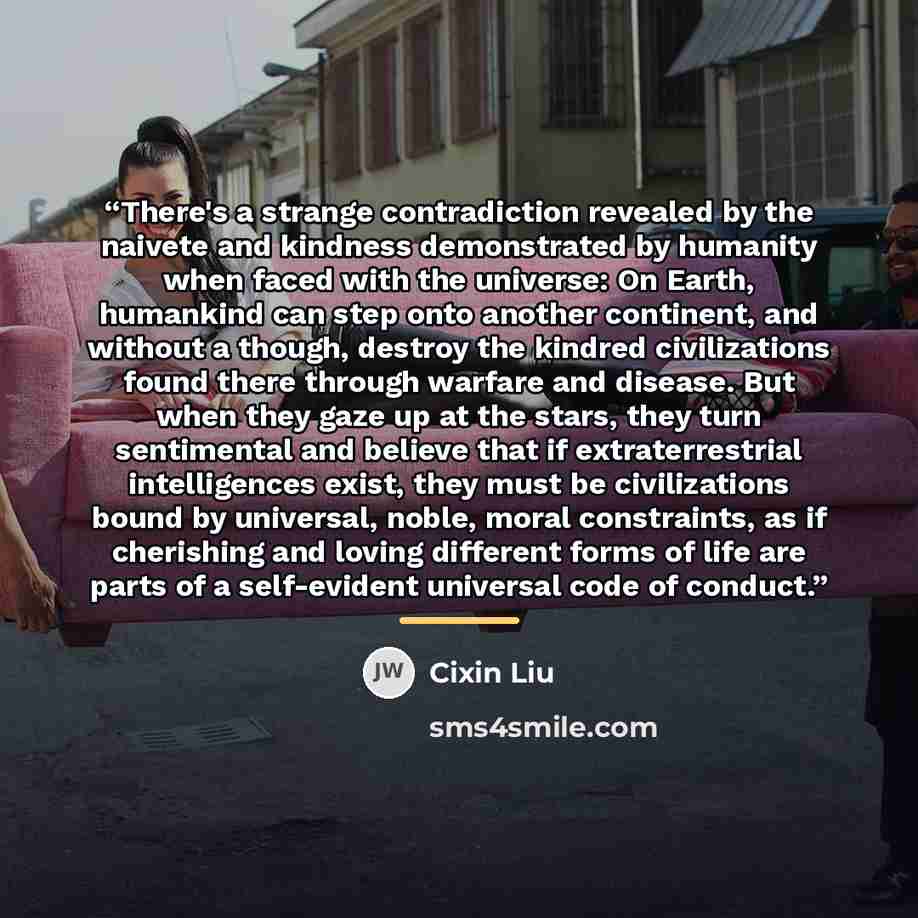 “There's a strange contradiction revealed by the naivete and kindness demonstrated by humanity when faced with the universe: On Earth, humankind can step onto another continent, and without a though, destroy the kindred civilizations found there through warfare and disease. But when they gaze up at…” quote by Cixin Liu