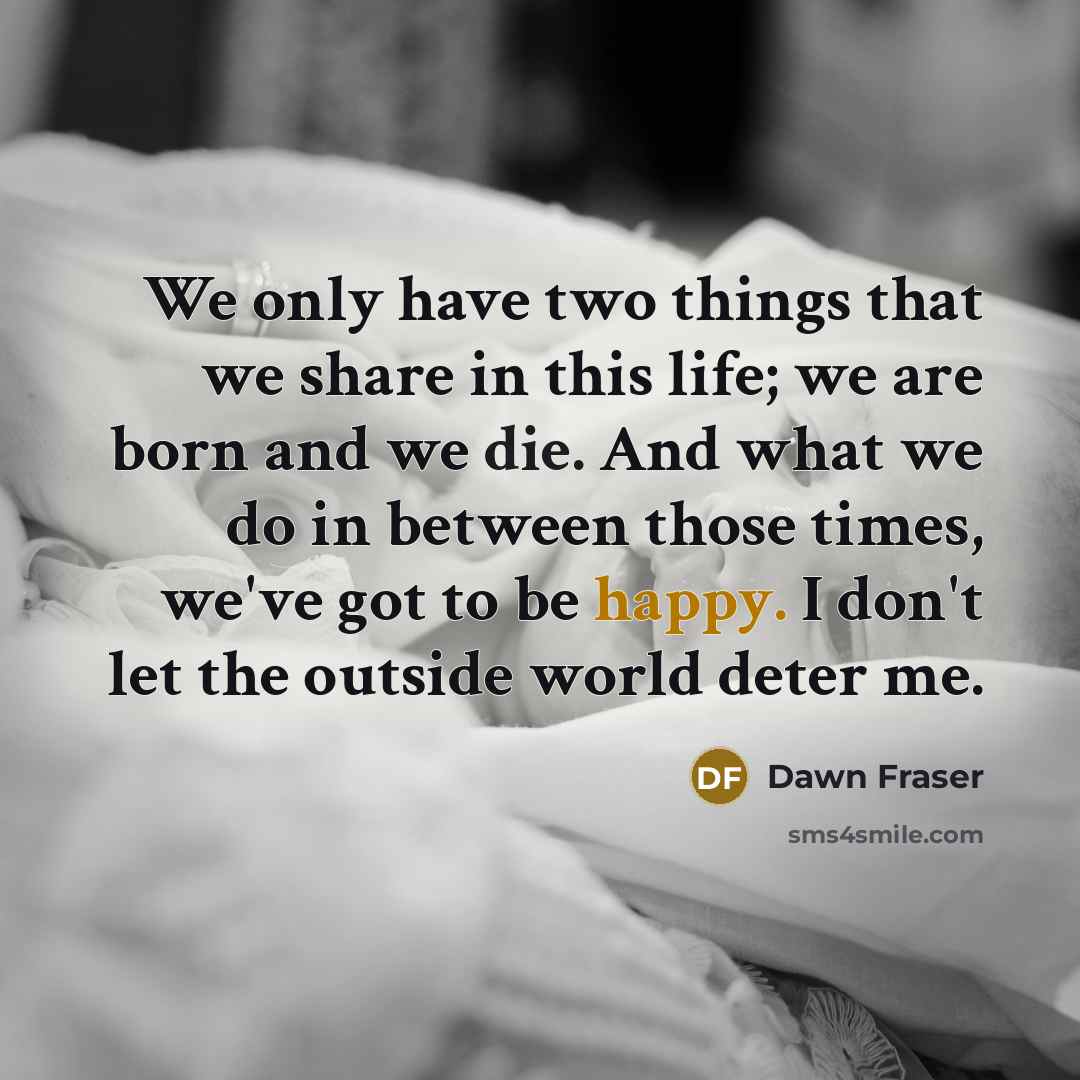 “We only have two things that we share in this life; we are born and we die. And what we do in between those times, we've got to be happy. I don't let the outside world deter me.” quote by Dawn Fraser