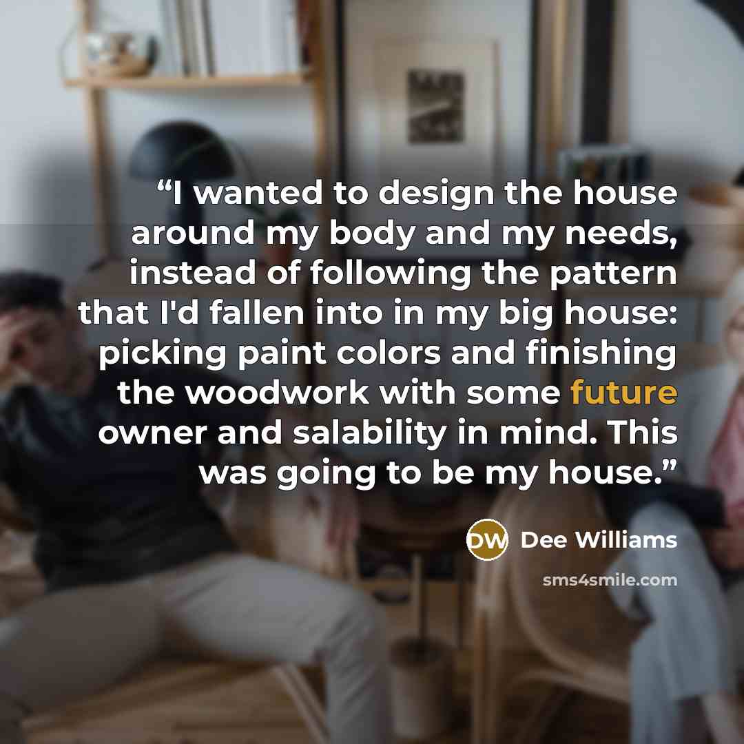 “I wanted to design the house around my body and my needs, instead of following the pattern that I'd fallen into in my big house: picking paint colors and finishing the woodwork with some future owner and salability in mind. This was going to be my house.” quote by Dee Williams