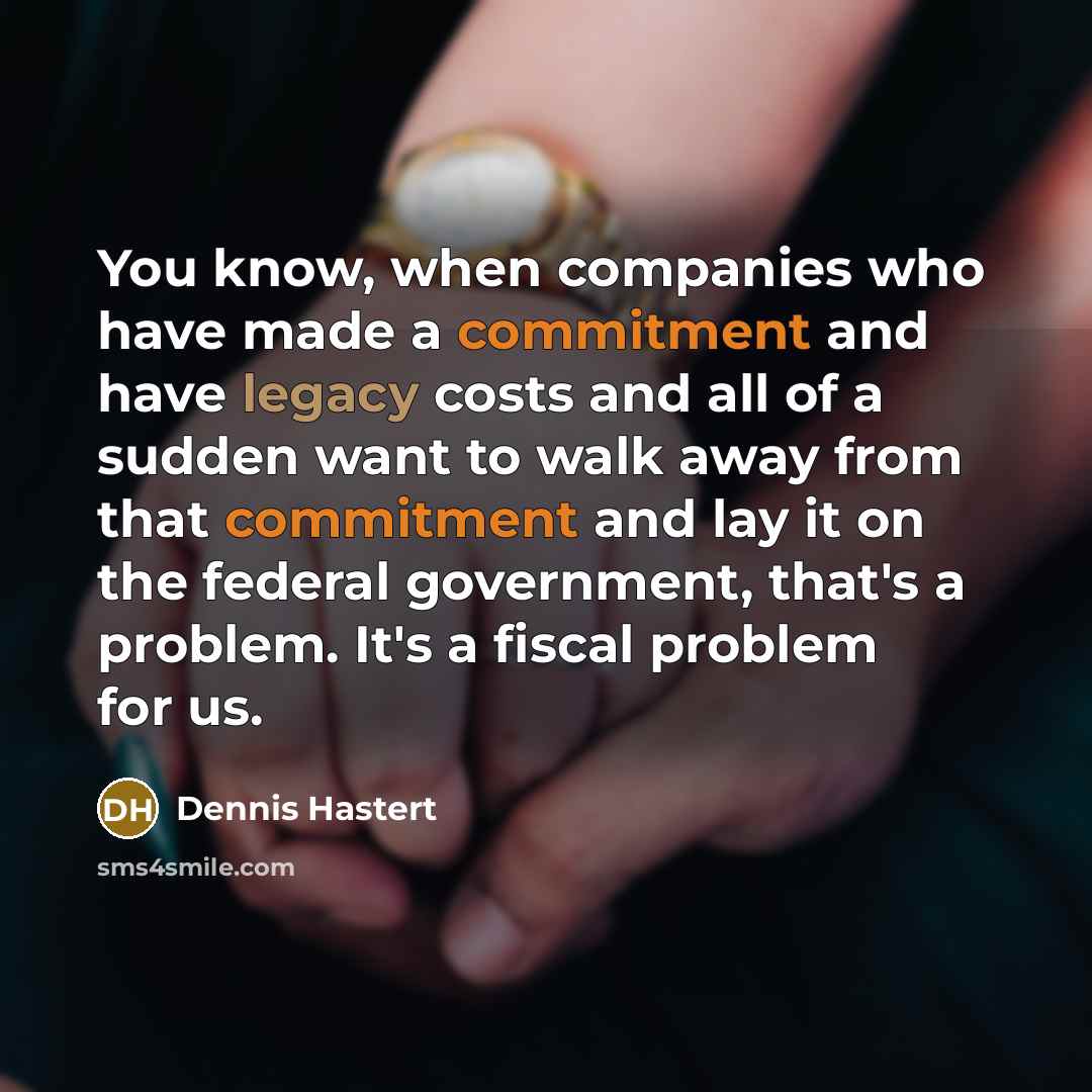 “You know, when companies who have made a commitment and have legacy costs and all of a sudden want to walk away from that commitment and lay it on the federal government, that's a problem. It's a fiscal problem for us.” quote by Dennis Hastert