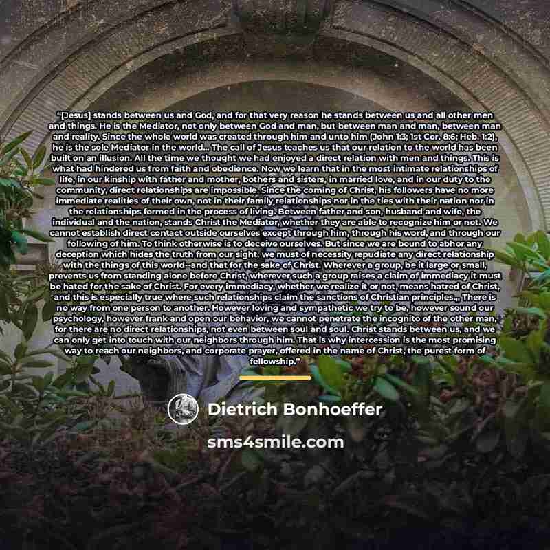 “[Jesus] stands between us and God, and for that very reason he stands between us and all other men and things. He is the Mediator, not only between God and man, but between man and man, between man and reality. Since the whole world was created through him and unto him (John 1:3; 1st Cor. 8:6…” quote by Dietrich Bonhoeffer