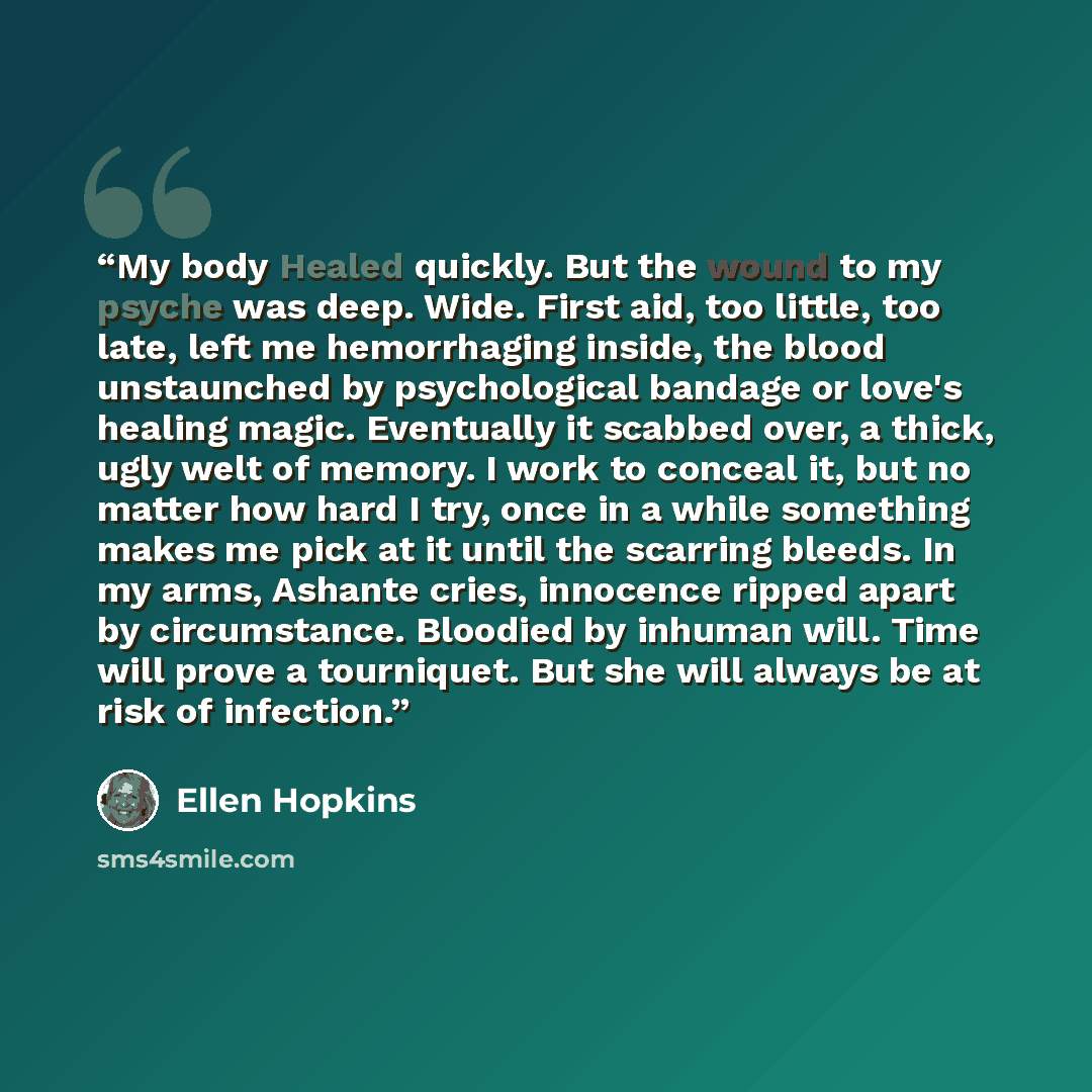 “My body Healed quickly. But the wound to my psyche was deep. Wide. First aid, too little, too late, left me hemorrhaging inside, the blood unstaunched by psychological bandage or love's healing magic. Eventually it scabbed over, a thick, ugly welt of memory. I work to conceal it, but no matter how…” quote by Ellen Hopkins