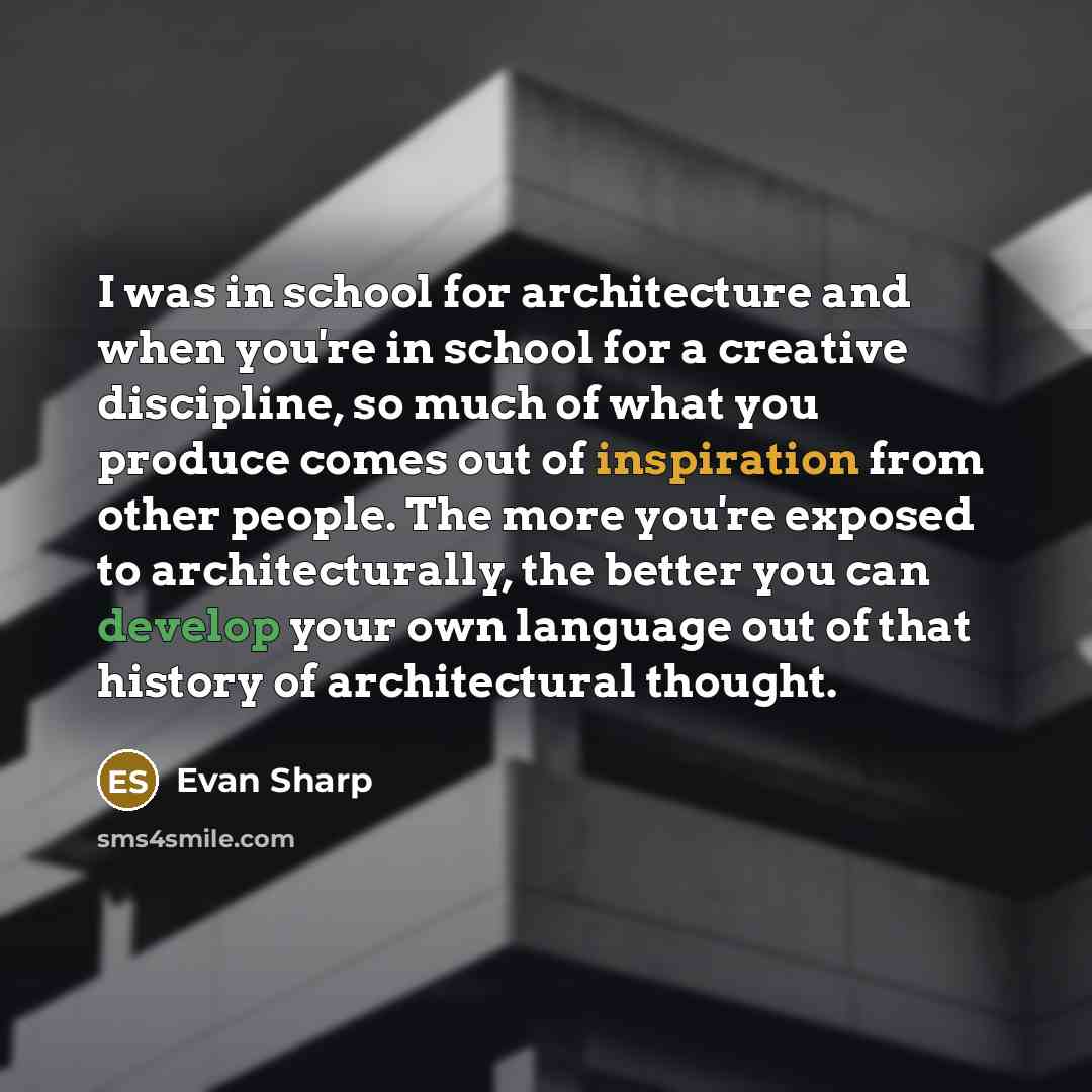 “I was in school for architecture and when you're in school for a creative discipline, so much of what you produce comes out of inspiration from other people. The more you're exposed to architecturally, the better you can develop your own language out of that history of architectural thought.” quote by Evan Sharp