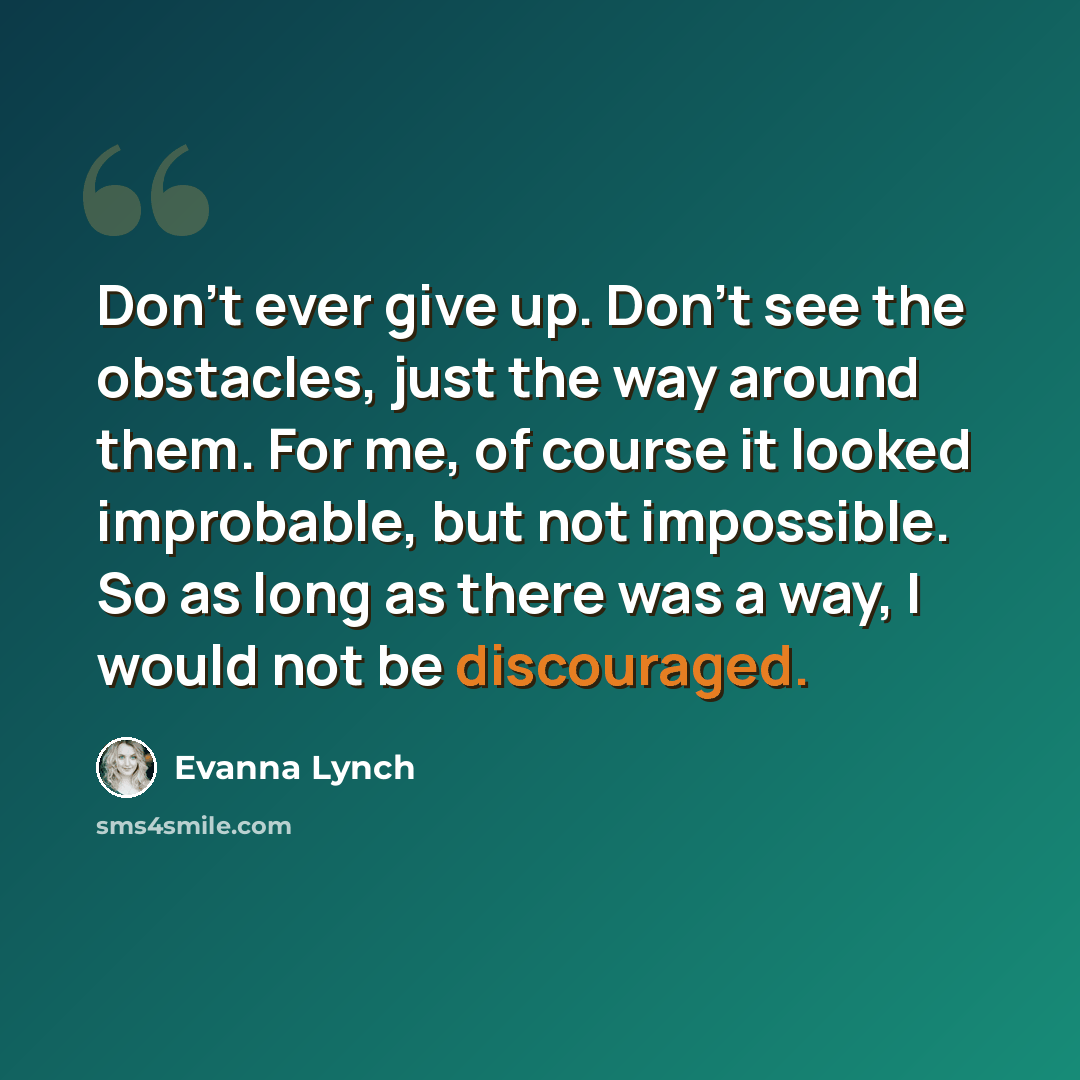 “Don’t ever give up. Don’t see the obstacles, just the way around them. For me, of course it looked improbable, but not impossible. So as long as there was a way, I would not be discouraged.” quote by Evanna Lynch