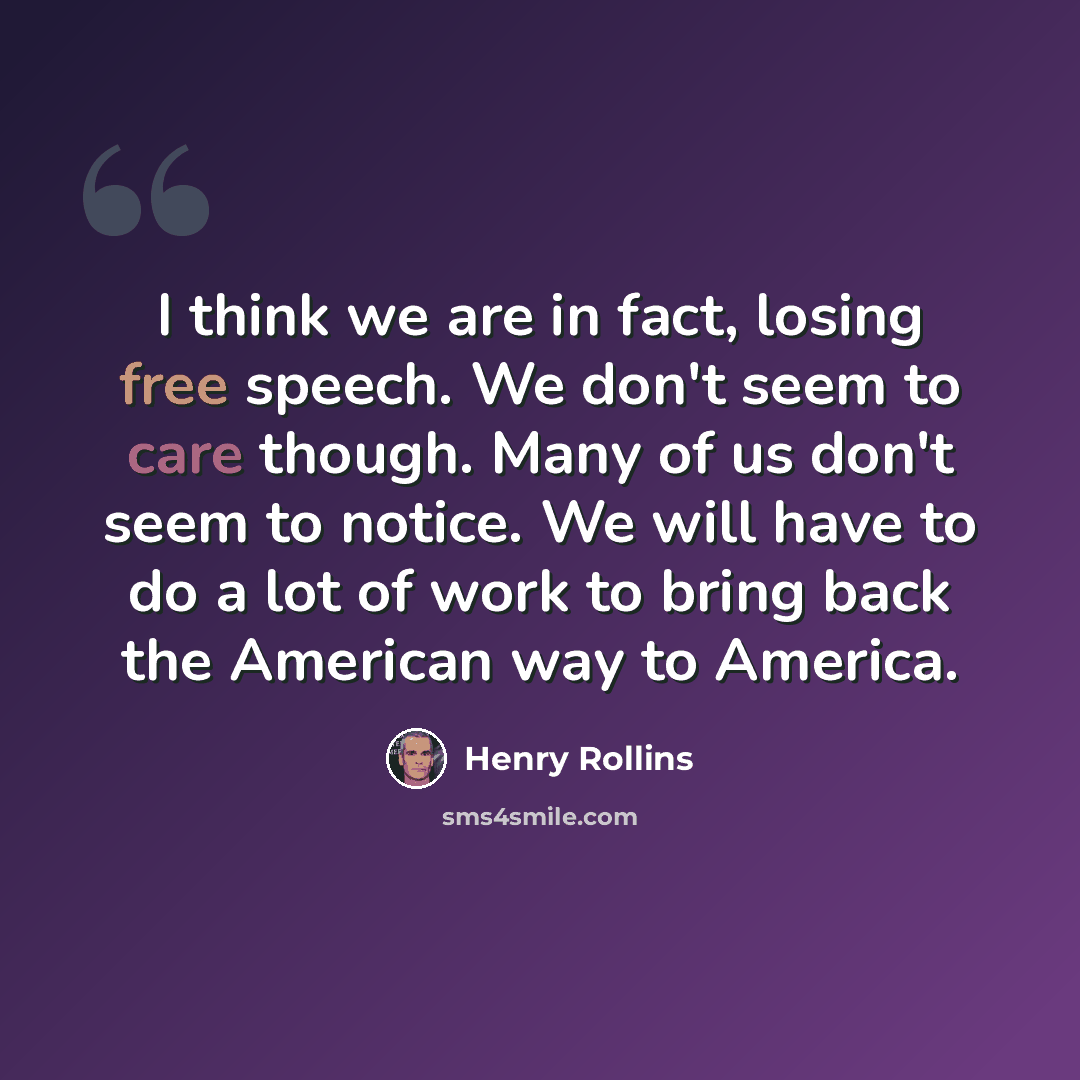 “I think we are in fact, losing free speech. We don't seem to care though. Many of us don't seem to notice. We will have to do a lot of work to bring back the American way to America.” quote by Henry Rollins