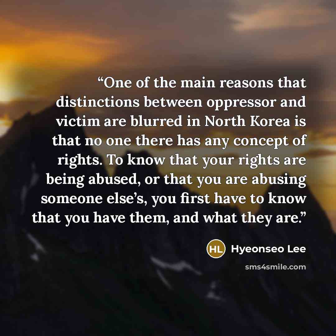 “One of the main reasons that distinctions between oppressor and victim are blurred in North Korea is that no one there has any concept of rights. To know that your rights are being abused, or that you are abusing someone else’s, you first have to know that you have them, and what they are.” quote by Hyeonseo Lee