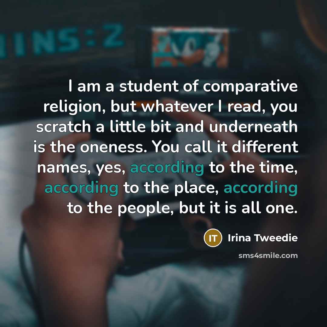 “I am a student of comparative religion, but whatever I read, you scratch a little bit and underneath is the oneness. You call it different names, yes, according to the time, according to the place, according to the people, but it is all one.” quote by Irina Tweedie