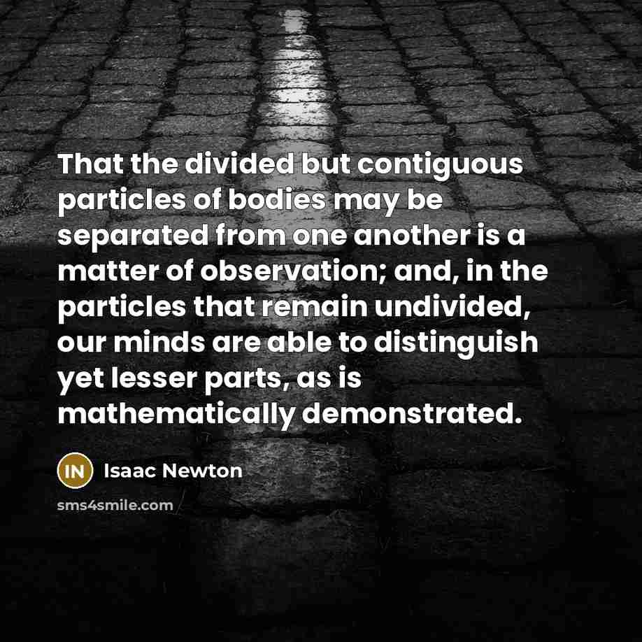 “That the divided but contiguous particles of bodies may be separated from one another is a matter of observation; and, in the particles that remain undivided, our minds are able to distinguish yet lesser parts, as is mathematically demonstrated.” quote by Isaac Newton