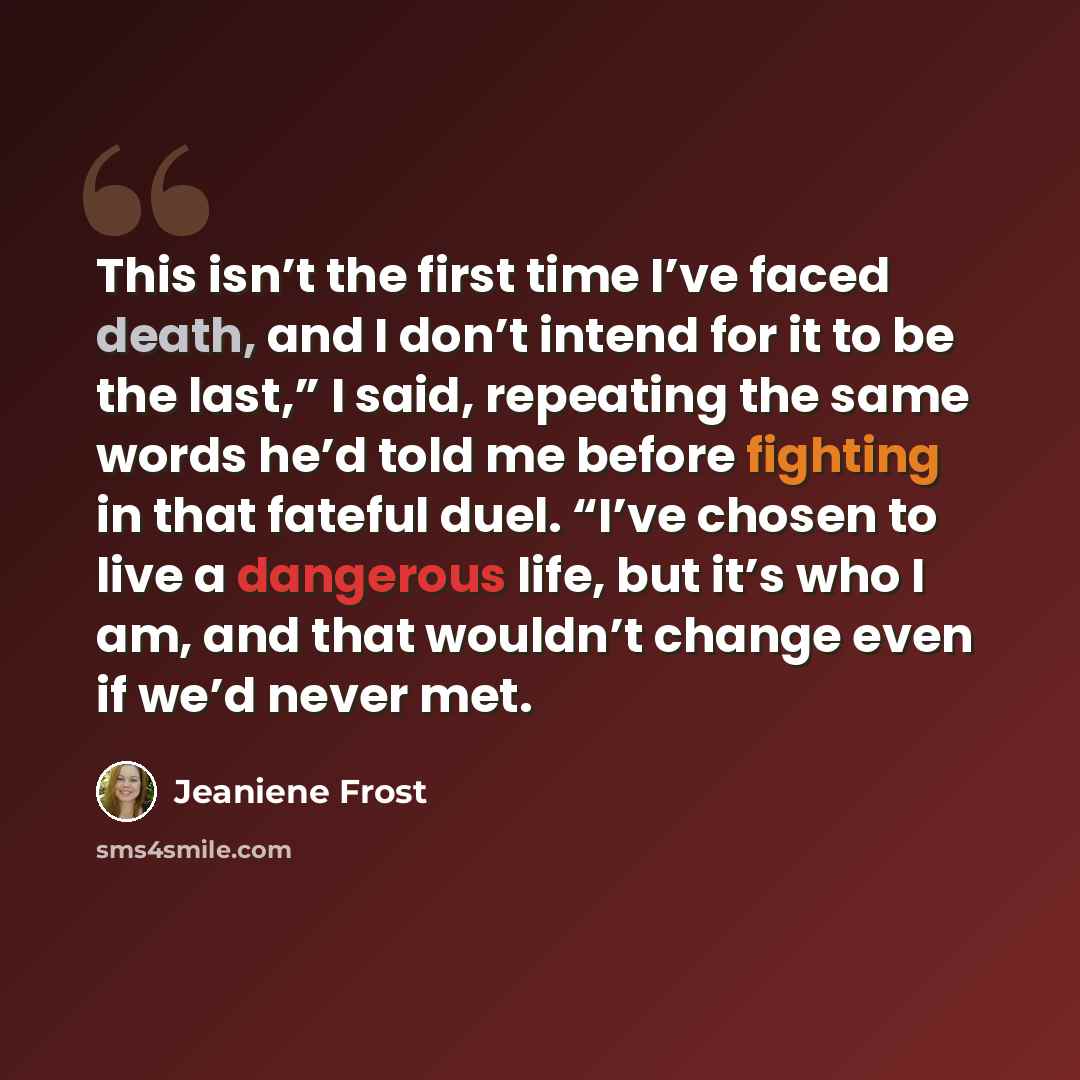 “This isn’t the first time I’ve faced death, and I don’t intend for it to be the last,” I said, repeating the same words he’d told me before fighting in that fateful duel. “I’ve chosen to live a dangerous life, but it’s who I am, and that wouldn’t change even if we’d never met.” quote by Jeaniene Frost