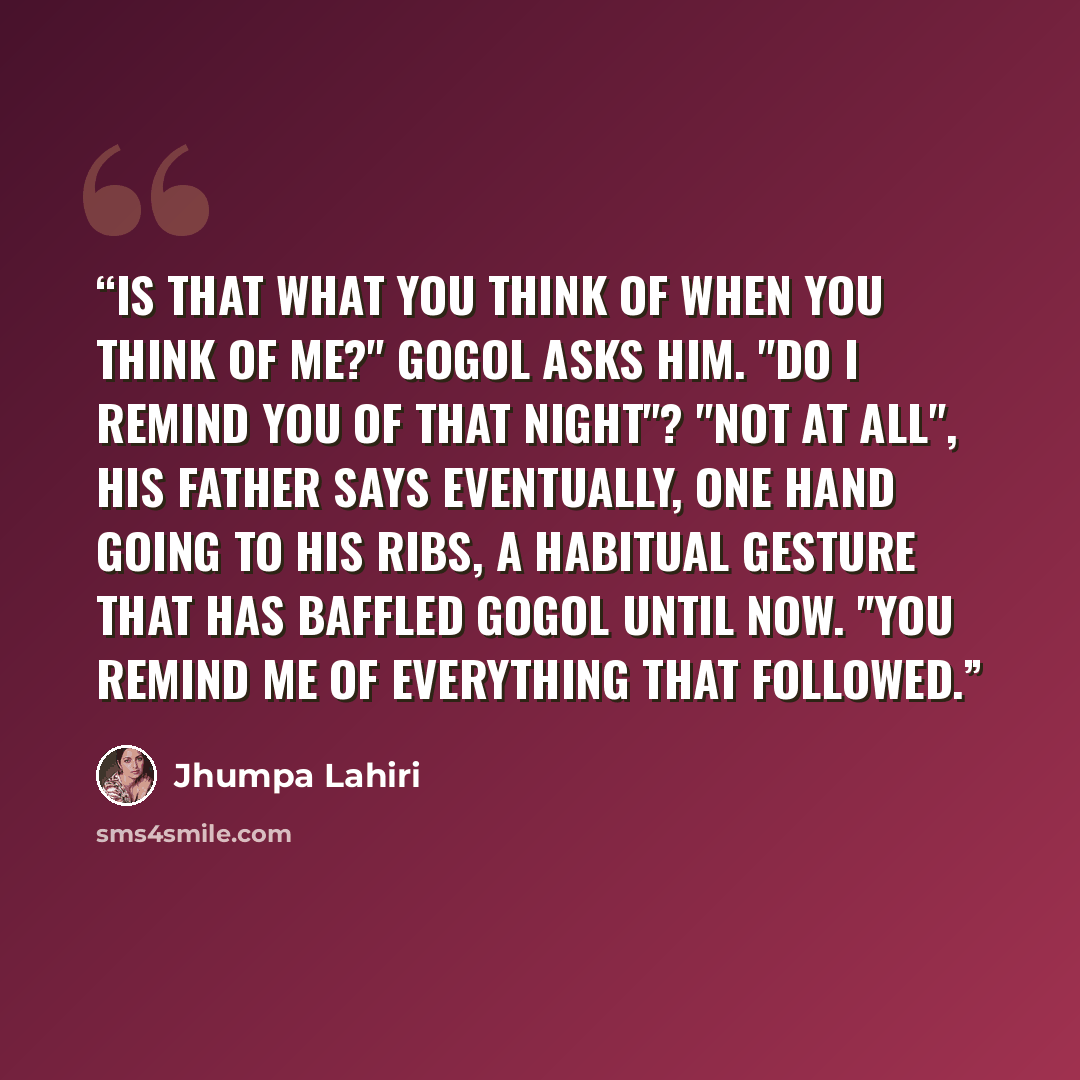 “Is that what you think of when you think of me?" Gogol asks him. "Do I remind you of that night"? "Not at all", his father says eventually, one hand going to his ribs, a habitual gesture that has baffled Gogol until now. "You remind me of everything that followed.” quote by Jhumpa Lahiri