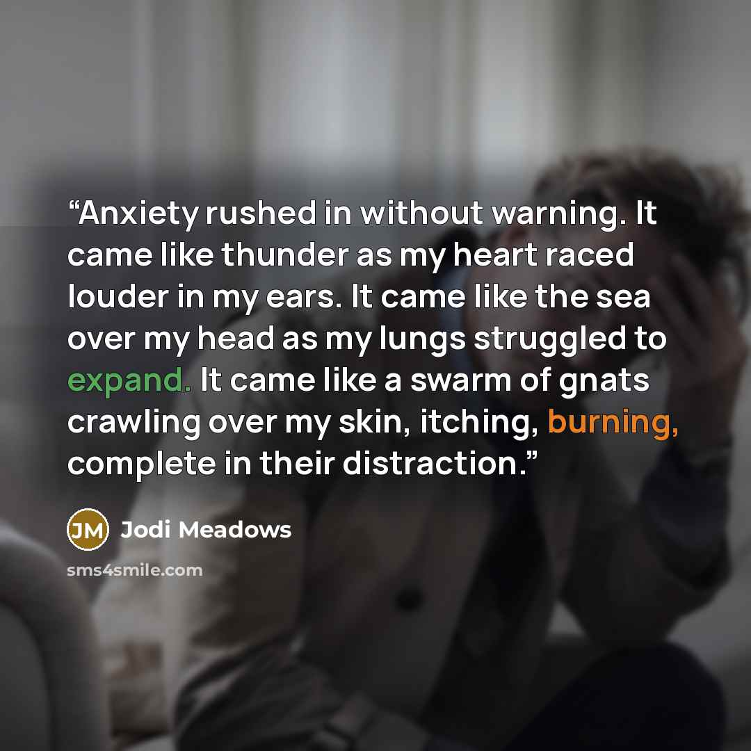 “Anxiety rushed in without warning. It came like thunder as my heart raced louder in my ears. It came like the sea over my head as my lungs struggled to expand. It came like a swarm of gnats crawling over my skin, itching, burning, complete in their distraction.” quote by Jodi Meadows