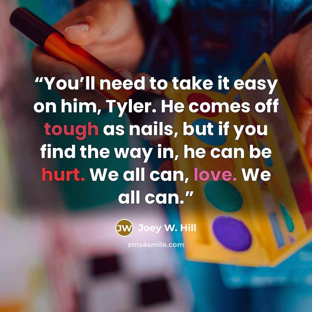 “You’ll need to take it easy on him, Tyler. He comes off tough as nails, but if you find the way in, he can be hurt. We all can, love. We all can.” quote by Joey W. Hill