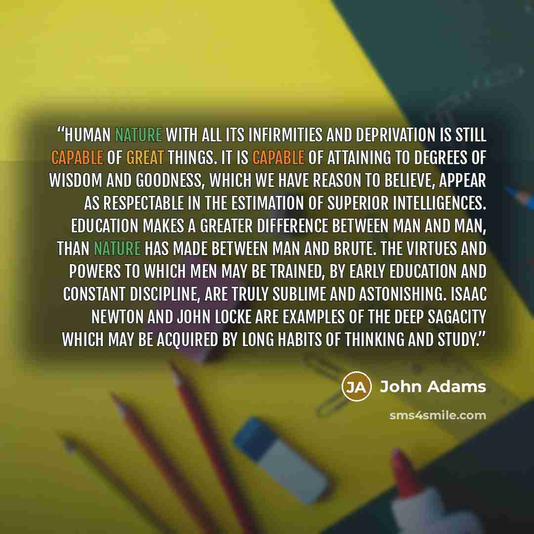 “Human nature with all its infirmities and deprivation is still capable of great things. It is capable of attaining to degrees of wisdom and goodness, which we have reason to believe, appear as respectable in the estimation of superior intelligences. Education makes a greater difference between man…” quote by John Adams