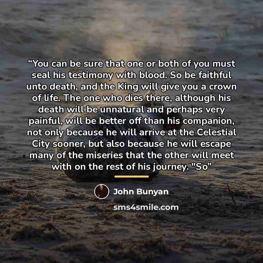 “You can be sure that one or both of you must seal his testimony with blood. So be faithful unto death, and the King will give you a crown of life. The one who dies there, although his death will be unnatural and perhaps very painful, will be better off than his companion, not only because he will…” quote by John Bunyan