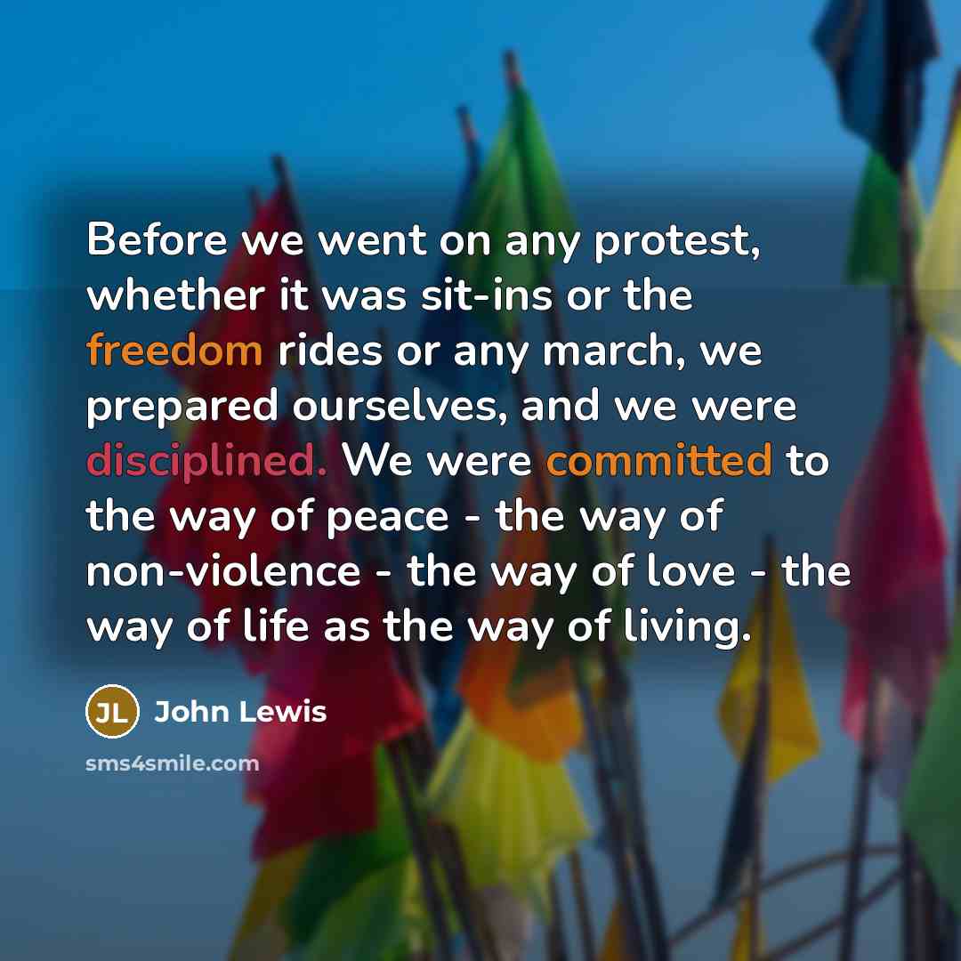 “Before we went on any protest, whether it was sit-ins or the freedom rides or any march, we prepared ourselves, and we were disciplined. We were committed to the way of peace - the way of non-violence - the way of love - the way of life as the way of living.” quote by John Lewis