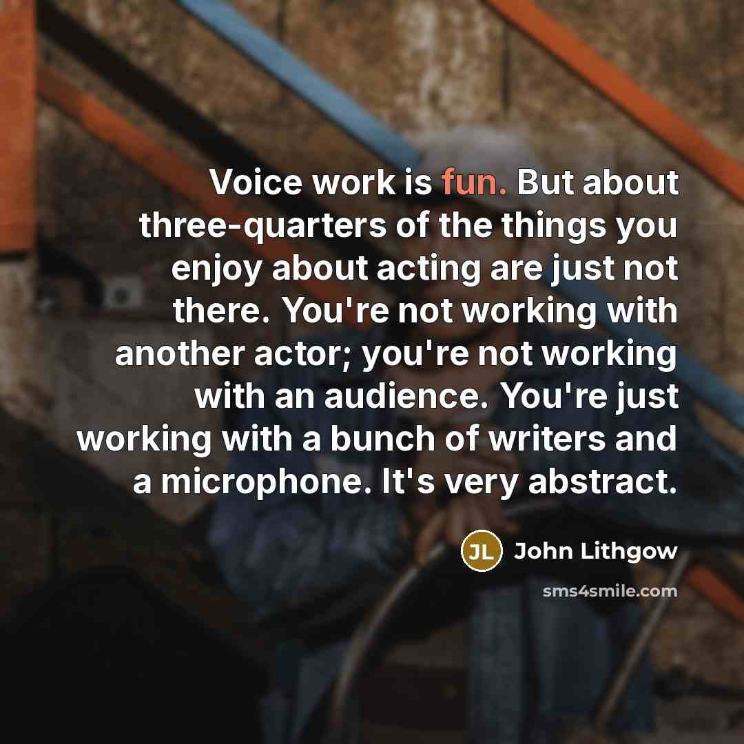 “Voice work is fun. But about three-quarters of the things you enjoy about acting are just not there. You're not working with another actor; you're not working with an audience. You're just working with a bunch of writers and a microphone. It's very abstract.” quote by John Lithgow