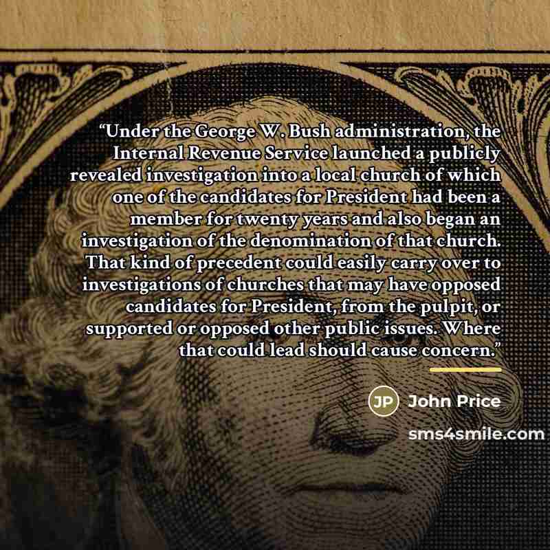 “Under the George W. Bush administration, the Internal Revenue Service launched a publicly revealed investigation into a local church of which one of the candidates for President had been a member for twenty years and also began an investigation of the denomination of that church. That kind of…” quote by John Price