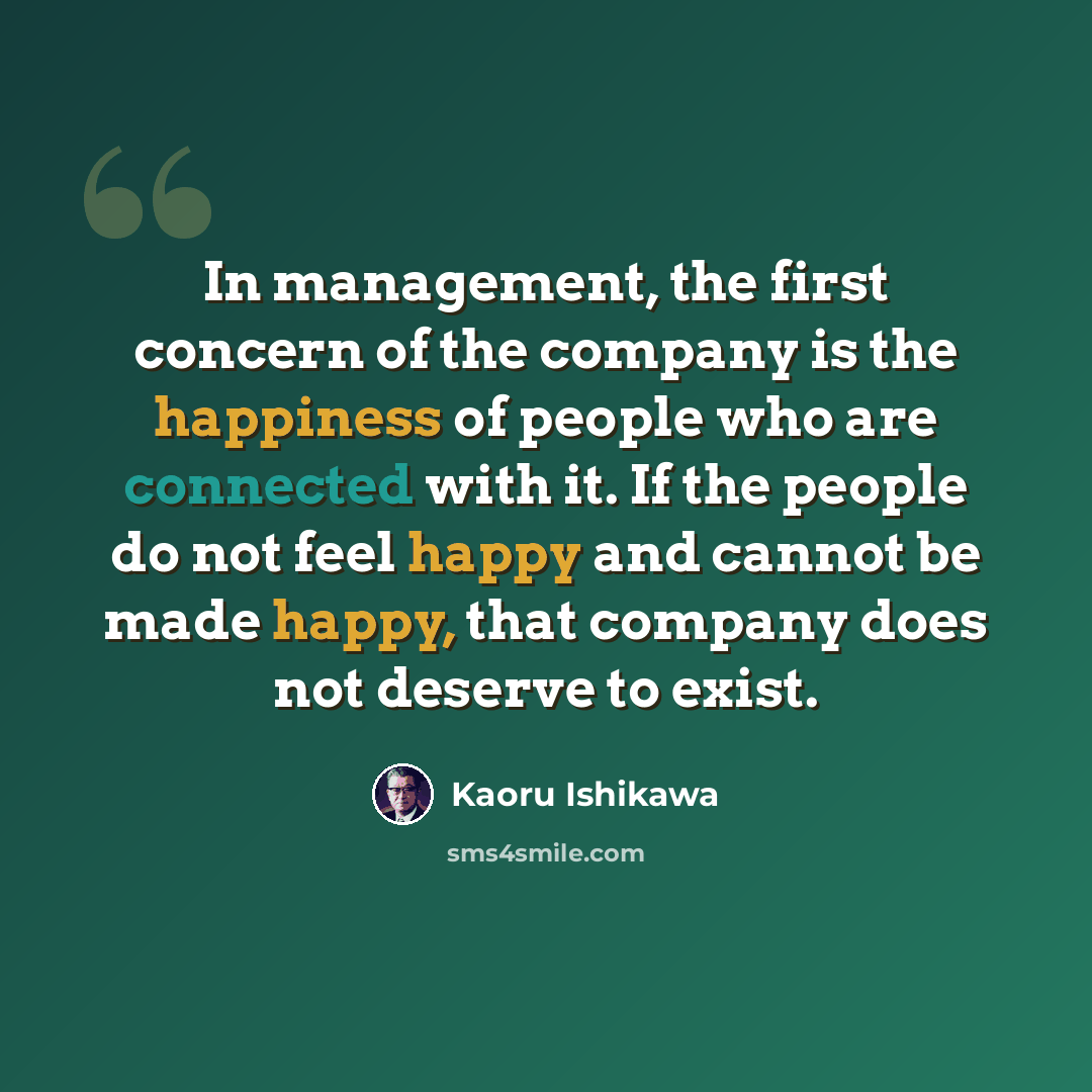 “In management, the first concern of the company is the happiness of people who are connected with it. If the people do not feel happy and cannot be made happy, that company does not deserve to exist.” quote by Kaoru Ishikawa