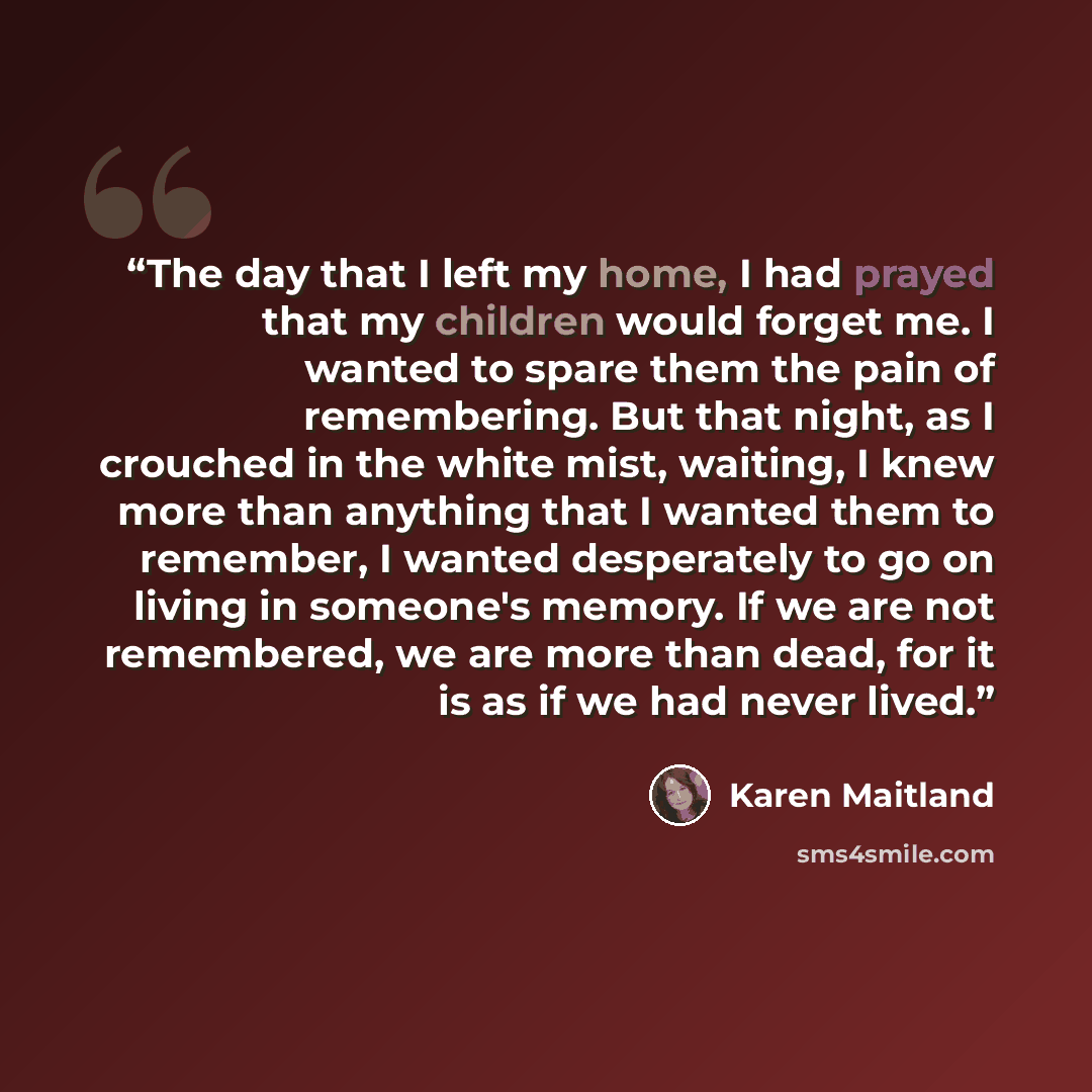“The day that I left my home, I had prayed that my children would forget me. I wanted to spare them the pain of remembering. But that night, as I crouched in the white mist, waiting, I knew more than anything that I wanted them to remember, I wanted desperately to go on living in someone's memory…” quote by Karen Maitland