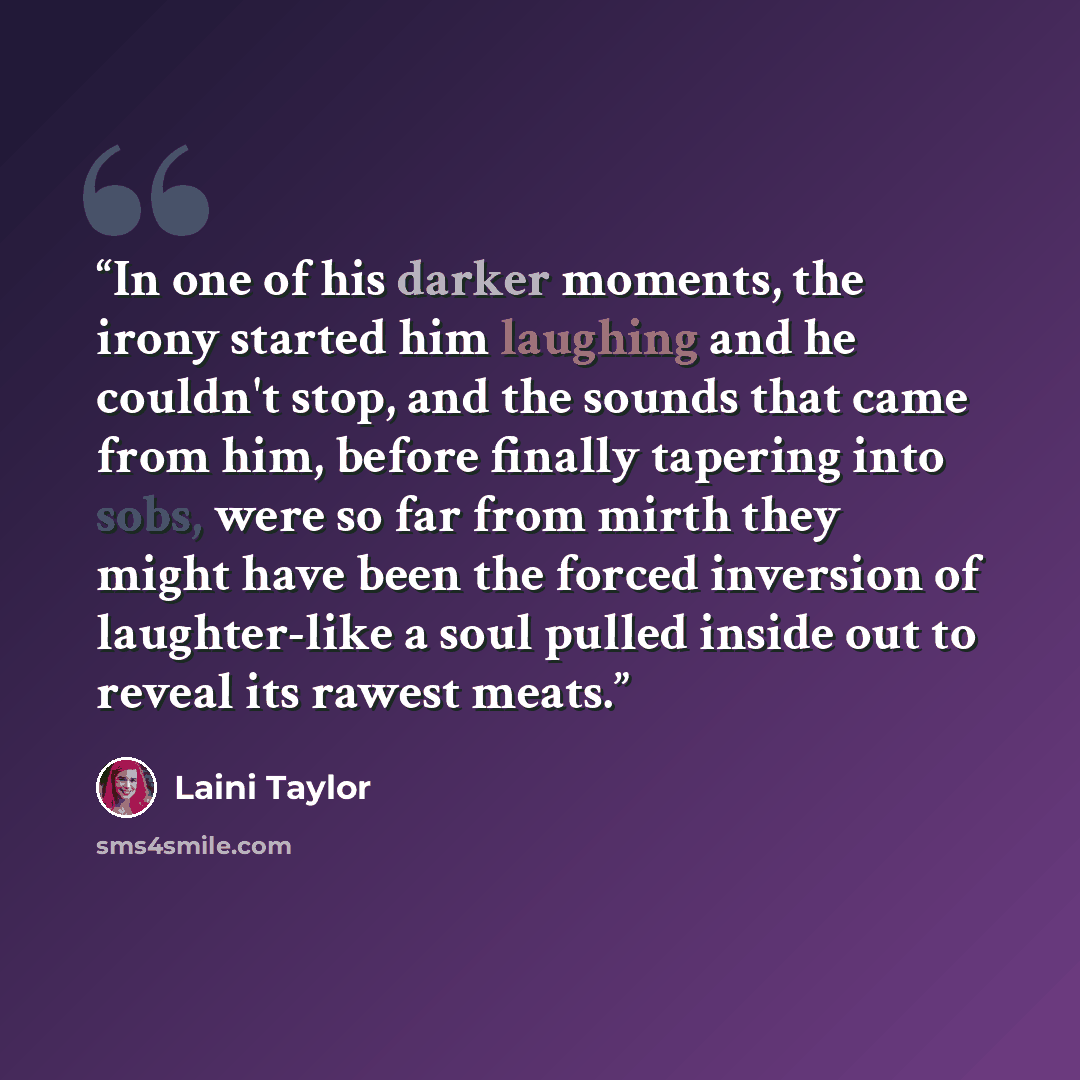 “In one of his darker moments, the irony started him laughing and he couldn't stop, and the sounds that came from him, before finally tapering into sobs, were so far from mirth they might have been the forced inversion of laughter-like a soul pulled inside out to reveal its rawest meats.” quote by Laini Taylor