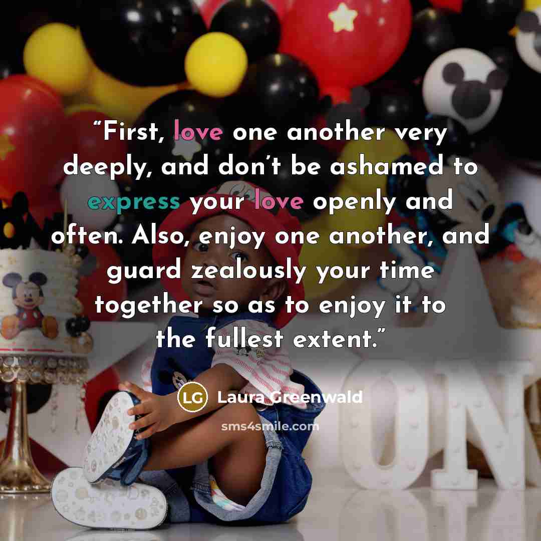 “First, love one another very deeply, and don’t be ashamed to express your love openly and often. Also, enjoy one another, and guard zealously your time together so as to enjoy it to the fullest extent.” quote by Laura Greenwald