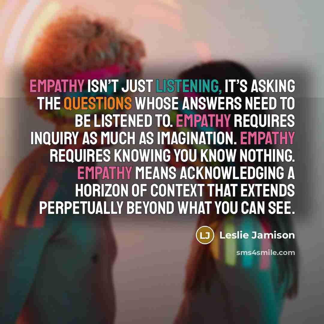 “Empathy isn’t just listening, it’s asking the questions whose answers need to be listened to. Empathy requires inquiry as much as imagination. Empathy requires knowing you know nothing. Empathy means acknowledging a horizon of context that extends perpetually beyond what you can see.” quote by Leslie Jamison