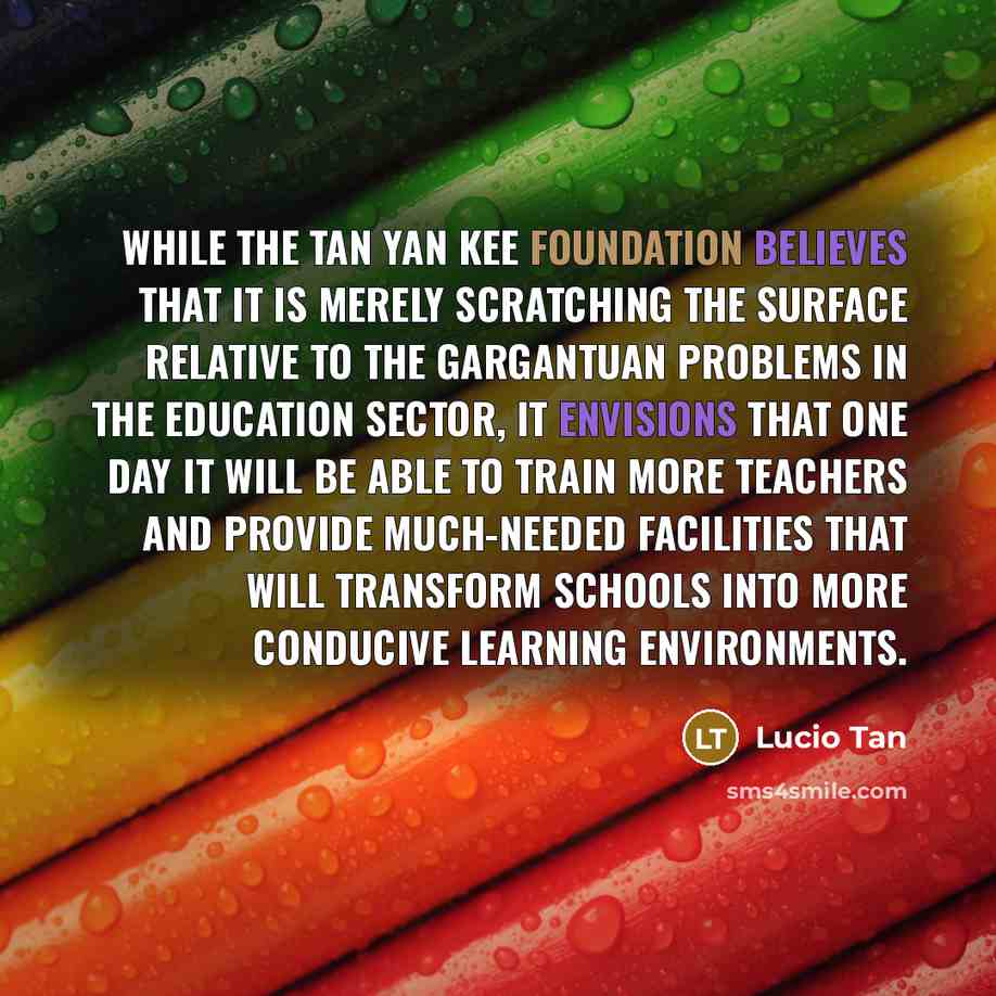 “While the Tan Yan Kee foundation believes that it is merely scratching the surface relative to the gargantuan problems in the education sector, it envisions that one day it will be able to train more teachers and provide much-needed facilities that will transform schools into more conducive…” quote by Lucio Tan